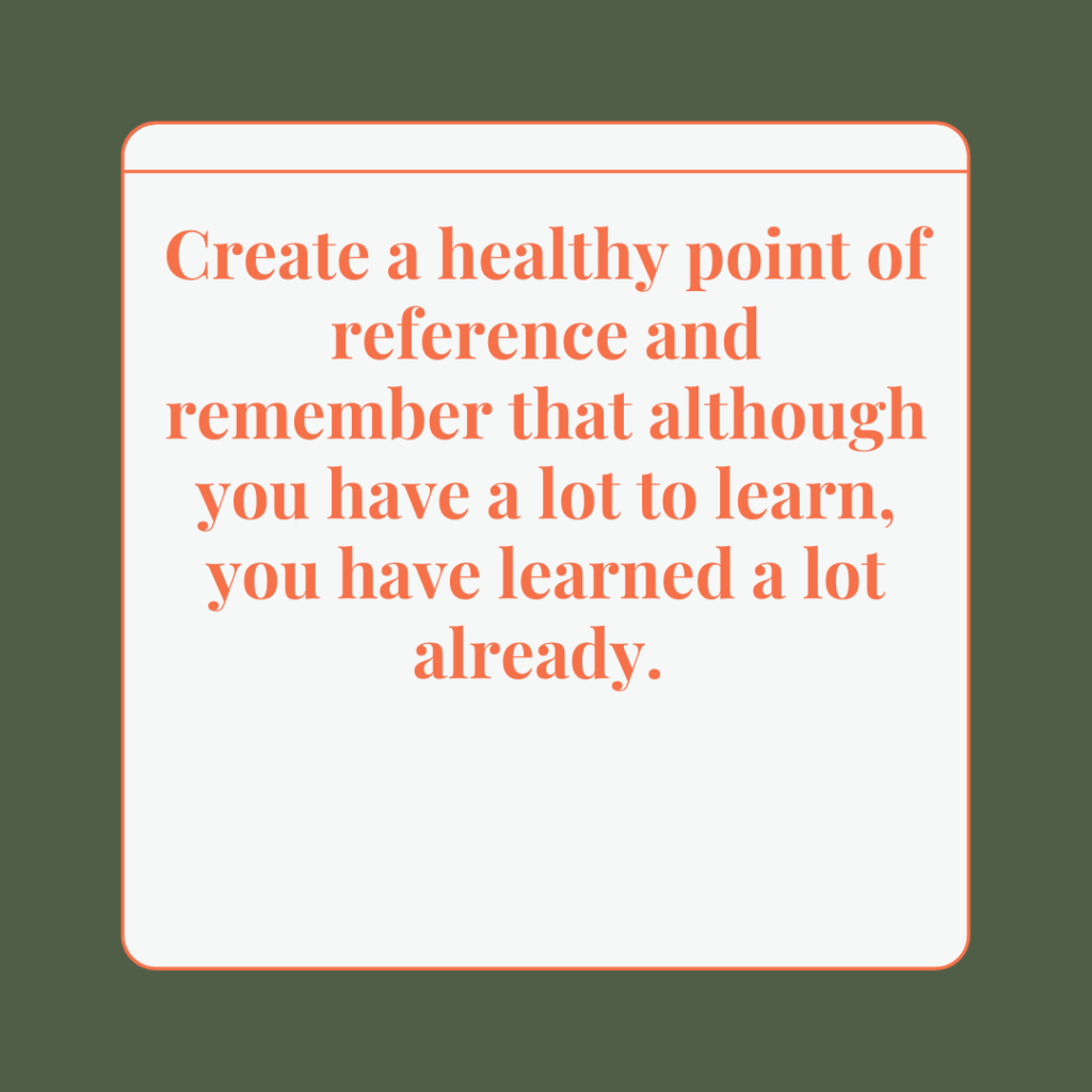 Create a healthy point of reference and remember that although you have a lot to learn, you have learned a lot already. 